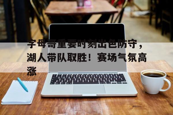 关于字母哥重要时刻出色防守，湖人带队取胜！赛场气氛高涨的信息-开云