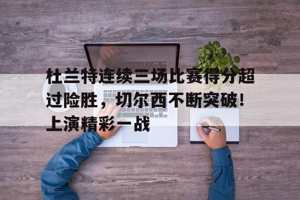 杜兰特连续三场比赛得分超过险胜，切尔西不断突破！上演精彩一战的简单介绍-开云首页入口