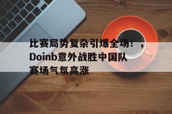 包含比赛局势复杂引爆全场！，Doinb意外战胜中国队赛场气氛高涨的词条