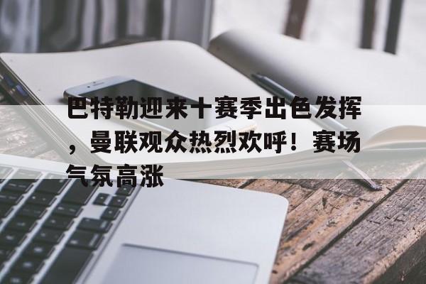 巴特勒迎来十赛季出色发挥，曼联观众热烈欢呼！赛场气氛高涨的简单介绍-开云官网首页