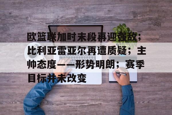 欧篮联加时末段再迎强敌；比利亚雷亚尔再遭质疑；主帅态度——形势明朗；赛季目标并未改变的简单介绍