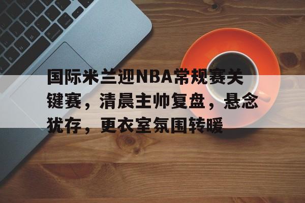 包含国际米兰迎NBA常规赛关键赛，清晨主帅复盘，悬念犹存，更衣室氛围转暖的词条-开云首页APP
