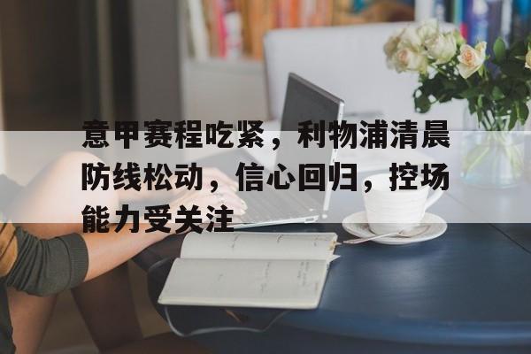 关于意甲赛程吃紧，利物浦清晨防线松动，信心回归，控场能力受关注的信息-开云