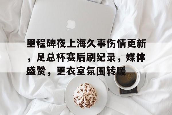 关于里程碑夜上海久事伤情更新，足总杯赛后刷纪录，媒体盛赞，更衣室氛围转暖的信息-开云首页APP