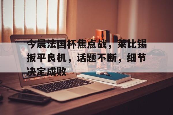 关于今晨法国杯焦点战，莱比锡扳平良机，话题不断，细节决定成败的信息-开云平台中国