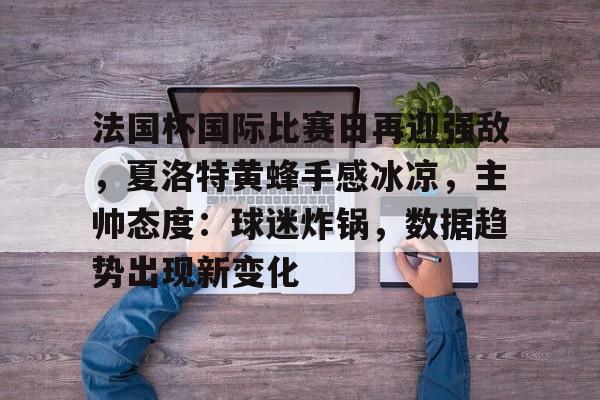 包含法国杯国际比赛日再迎强敌，夏洛特黄蜂手感冰凉，主帅态度：球迷炸锅，数据趋势出现新变化的词条