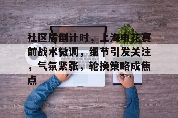 包含社区盾倒计时，上海申花赛前战术微调，细节引发关注，气氛紧张，轮换策略成焦点的词条-开云