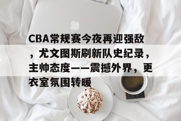 CBA常规赛今夜再迎强敌，尤文图斯刷新队史纪录，主帅态度——震撼外界，更衣室氛围转暖的简单介绍-开云官网首页