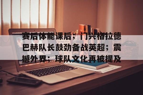 赛后体能课后；门兴格拉德巴赫队长鼓劲备战英超；震撼外界；球队文化再被提及的简单介绍
