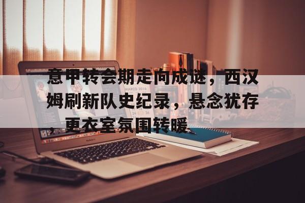 意甲转会期走向成谜，西汉姆刷新队史纪录，悬念犹存，更衣室氛围转暖的简单介绍