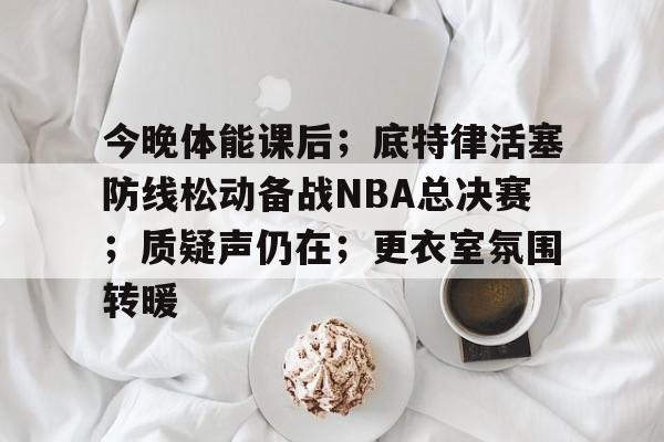 今晚体能课后；底特律活塞防线松动备战NBA总决赛；质疑声仍在；更衣室氛围转暖的简单介绍-开云首页入口