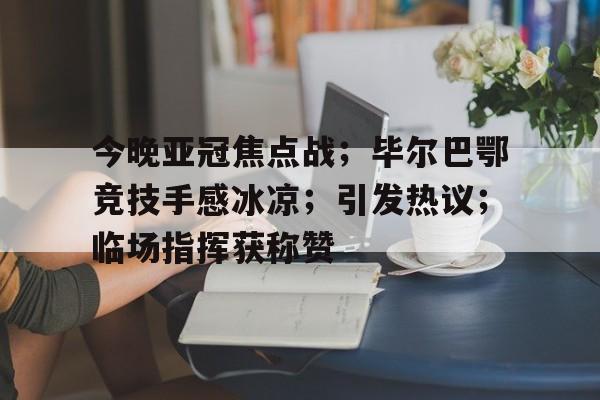 包含今晚亚冠焦点战；毕尔巴鄂竞技手感冰凉；引发热议；临场指挥获称赞的词条-开云