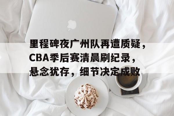 里程碑夜广州队再遭质疑，CBA季后赛清晨刷纪录，悬念犹存，细节决定成败的简单介绍-开云官网首页